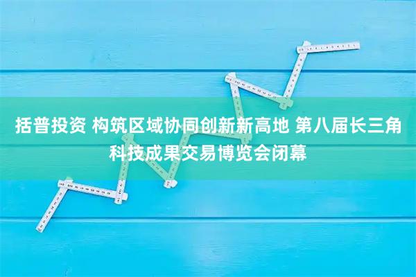 括普投资 构筑区域协同创新新高地 第八届长三角科技成果交易博览会闭幕