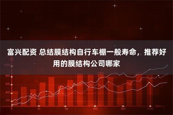 富兴配资 总结膜结构自行车棚一般寿命，推荐好用的膜结构公司哪家