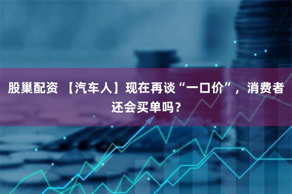 股巢配资 【汽车人】现在再谈“一口价”，消费者还会买单吗？