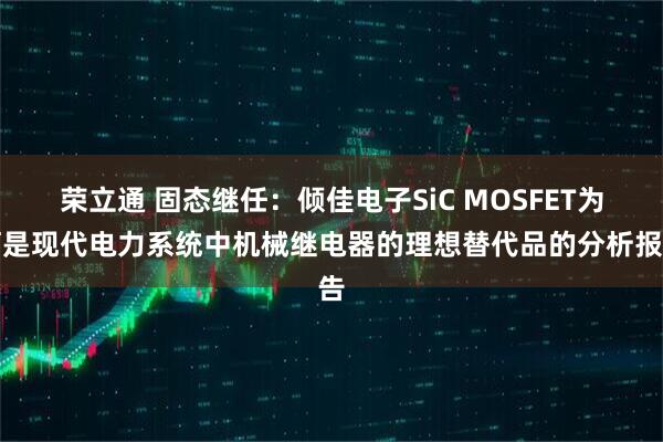 荣立通 固态继任：倾佳电子SiC MOSFET为何是现代电力系统中机械继电器的理想替代品的分析报告