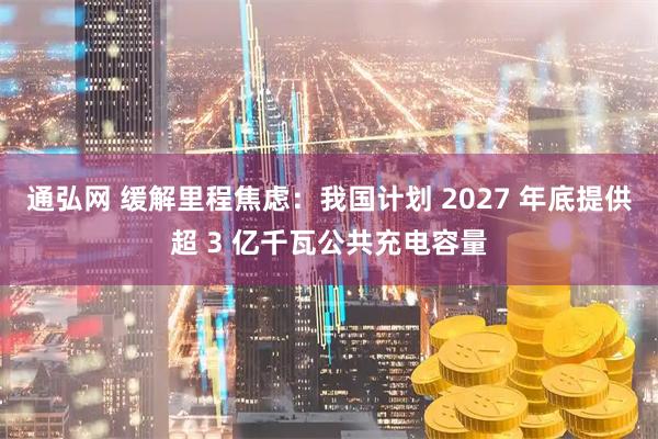 通弘网 缓解里程焦虑：我国计划 2027 年底提供超 3 亿千瓦公共充电容量