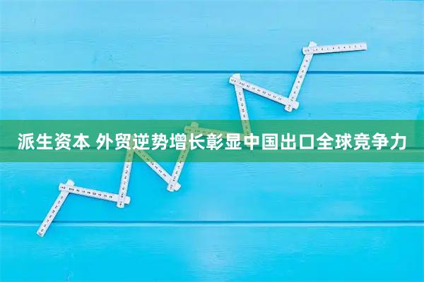 派生资本 外贸逆势增长彰显中国出口全球竞争力