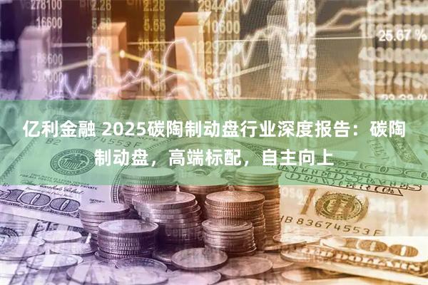 亿利金融 2025碳陶制动盘行业深度报告：碳陶制动盘，高端标配，自主向上