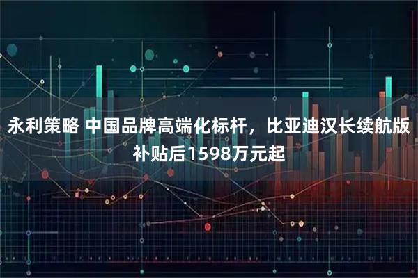 永利策略 中国品牌高端化标杆，比亚迪汉长续航版补贴后1598万元起