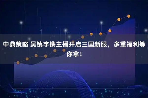 中鼎策略 吴镇宇携主播开启三国新服，多重福利等你拿！