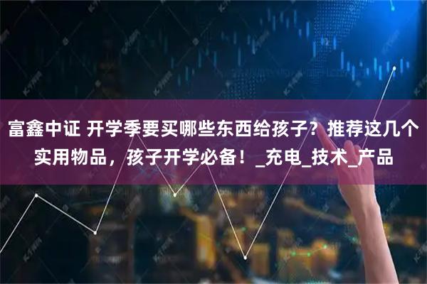 富鑫中证 开学季要买哪些东西给孩子？推荐这几个实用物品，孩子开学必备！_充电_技术_产品