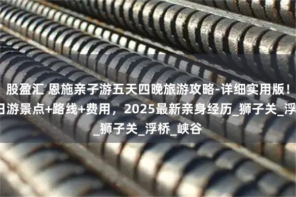 股盈汇 恩施亲子游五天四晚旅游攻略-详细实用版！恩施五日游景点+路线+费用，2025最新亲身经历_狮子关_浮桥_峡谷