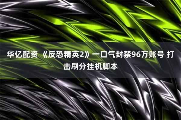 华亿配资 《反恐精英2》一口气封禁96万账号 打击刷分挂机脚本