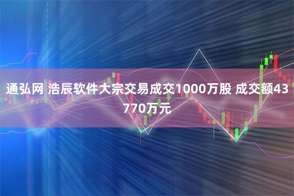 通弘网 浩辰软件大宗交易成交1000万股 成交额43770万元