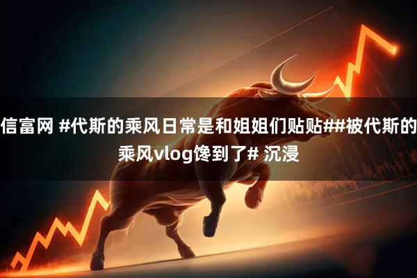 信富网 #代斯的乘风日常是和姐姐们贴贴##被代斯的乘风vlog馋到了# 沉浸