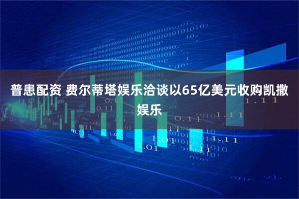 普患配资 费尔蒂塔娱乐洽谈以65亿美元收购凯撒娱乐
