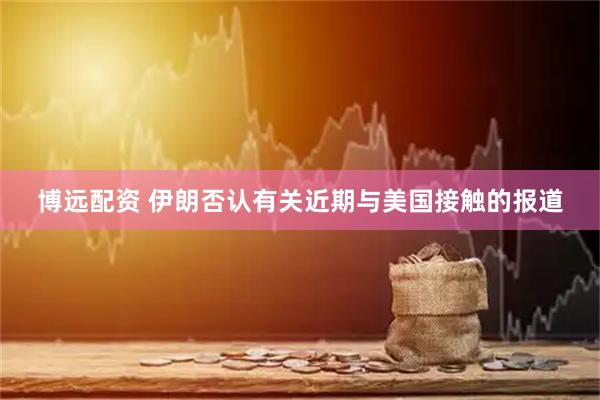 博远配资 伊朗否认有关近期与美国接触的报道