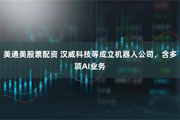 美通美股票配资 汉威科技等成立机器人公司，含多项AI业务