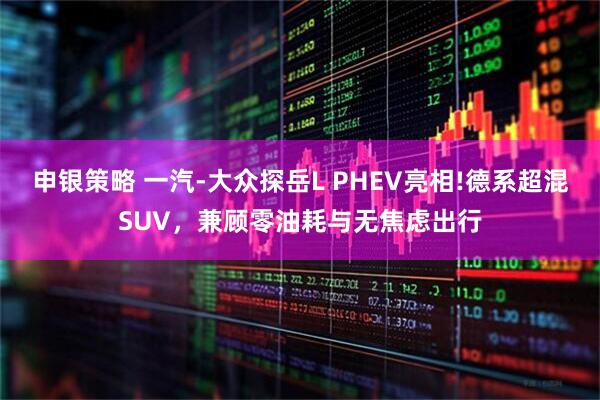申银策略 一汽-大众探岳L PHEV亮相!德系超混SUV，兼顾零油耗与无焦虑出行