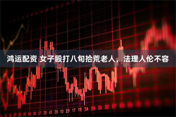 鸿运配资 女子殴打八旬拾荒老人，法理人伦不容