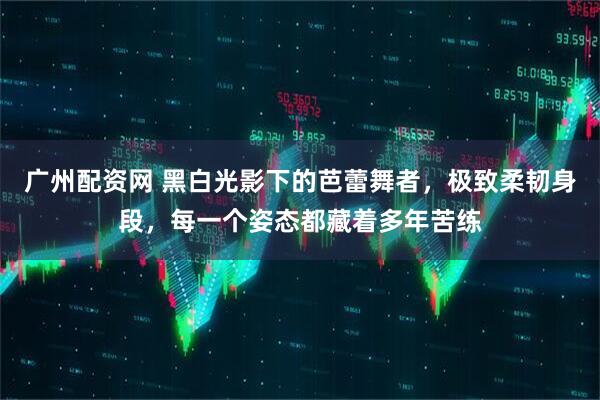 广州配资网 黑白光影下的芭蕾舞者，极致柔韧身段，每一个姿态都藏着多年苦练