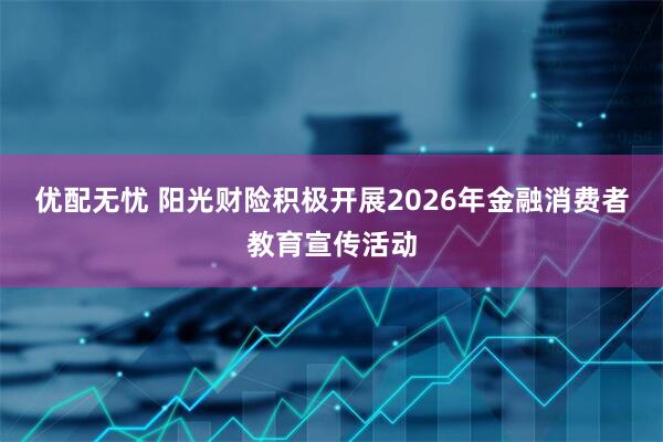 优配无忧 阳光财险积极开展2026年金融消费者教育宣传活动