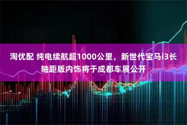 淘优配 纯电续航超1000公里，新世代宝马i3长轴距版内饰将于成都车展公开