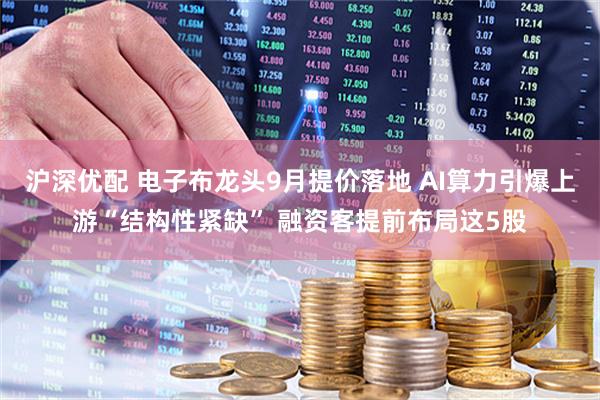 沪深优配 电子布龙头9月提价落地 AI算力引爆上游“结构性紧缺” 融资客提前布局这5股