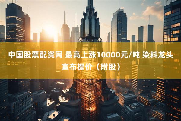 中国股票配资网 最高上涨10000元/吨 染料龙头宣布提价（附股）