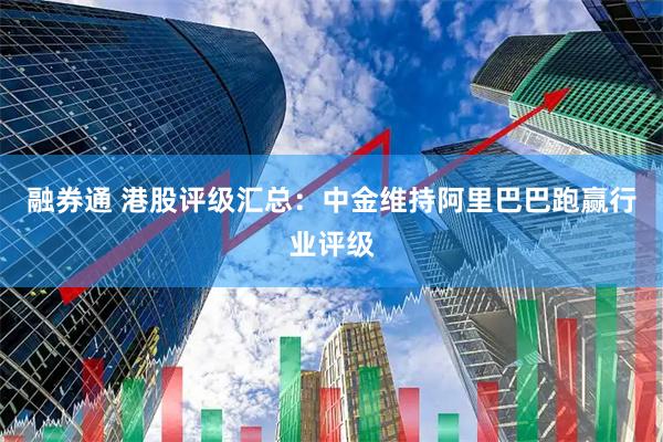 融券通 港股评级汇总：中金维持阿里巴巴跑赢行业评级