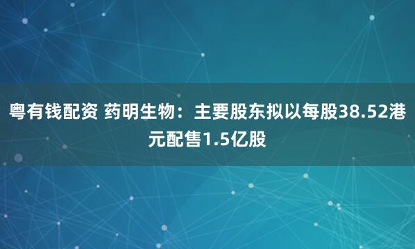 粤有钱配资 药明生物：主要股东拟以每股38.52港元配售1.5亿股